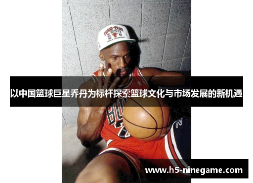 以中国篮球巨星乔丹为标杆探索篮球文化与市场发展的新机遇